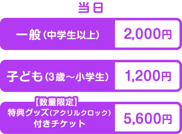 当日 一般（中学生以上）2,000円 子ども（3歳〜小学生）1,200円 特典グッズ（アクリルクロック）付きチケット5,600円